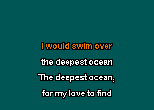 Iwould swim over

the deepest ocean

The deepest ocean,

for my love to find