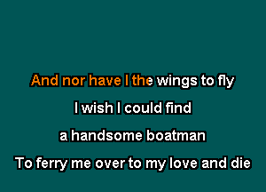 And nor have I the wings to fly
I wish I could find

a handsome boatman

To ferry me overto my love and die