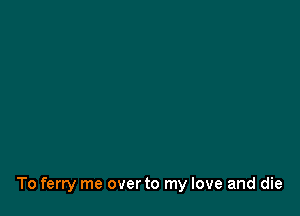 To ferry me overto my love and die