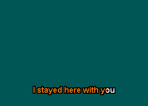 I stayed here with you