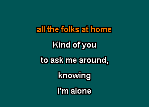 all the folks at home

Kind ofyou

to ask me around,

knowing

I'm alone