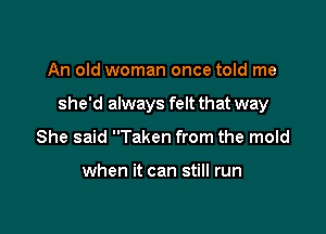 An old woman once told me

she'd always felt that way

She said Taken from the mold

when it can still run
