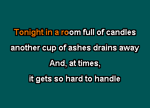Tonight in a room full of candles

another cup of ashes drains away

And, at times,

it gets so hard to handle