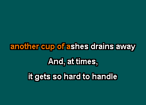 another cup of ashes drains away

And, at times,

it gets so hard to handle