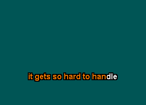 it gets so hard to handle