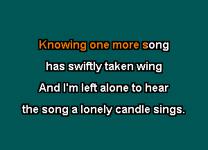 Knowing one more song
has swiftly taken wing

And I'm left alone to hear

the song a lonely candle sings.
