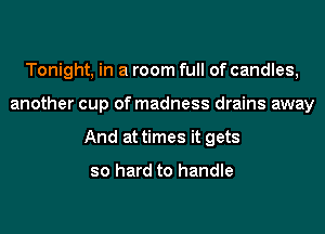 Tonight, in a room full of candles,
another cup of madness drains away
And at times it gets

so hard to handle