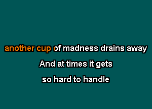 another cup of madness drains away

And at times it gets

so hard to handle