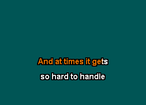 And at times it gets

so hard to handle