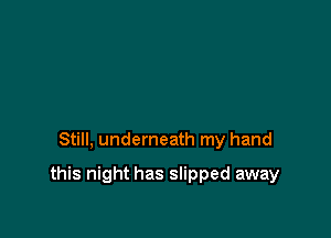 Still, underneath my hand

this night has slipped away