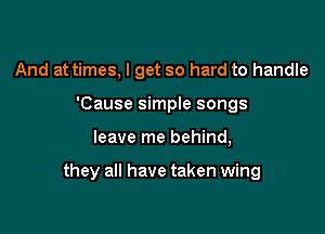 And at times, I get so hard to handle
'Cause simple songs

leave me behind,

they all have taken wing