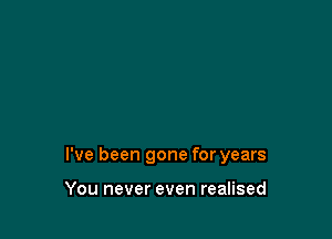 I've been gone for years

You never even realised