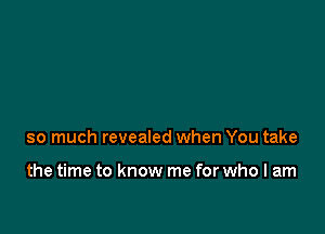 so much revealed when You take

the time to know me for who I am