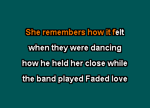 She remembers how it felt

when they were dancing

how he held her close while

the band played Faded love
