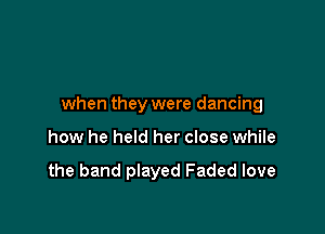 when they were dancing

how he held her close while

the band played Faded love