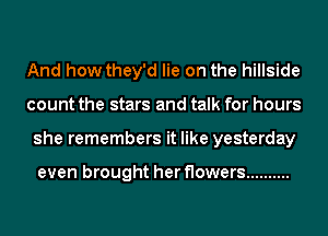 And how they'd lie on the hillside
count the stars and talk for hours
she remembers it like yesterday

even brought her flowers ..........
