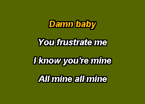 Damn baby

You frustrate me
I know you 're mine

AH mine all mine