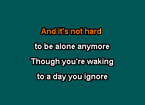 And it's not hard

to be alone anymore

Though you're waking

to a day you ignore