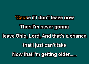'Cause ifl don't leave now
Then I'm never gonna
leave Ohio, Lord, And that's a chance
that ljust can't take

Now that I'm getting older ......