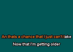 An thats a chance that ljust can't take

Now that I'm getting older