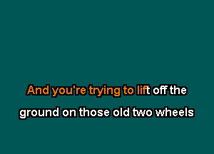 And you're trying to lift off the

ground on those old two wheels
