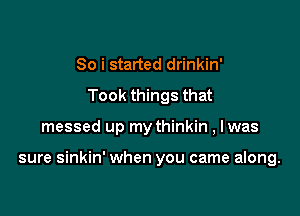 So i started drinkin'
Took things that

messed up my thinkin , lwas

sure sinkin' when you came along.