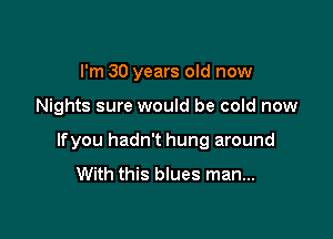 I'm 30 years old now

Nights sure would be cold now

lfyou hadn't hung around
With this blues man...
