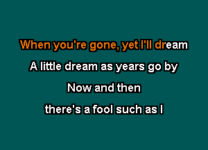 When you're gone, yet I'll dream

A little dream as years go by
Now and then

there's a fool such as I