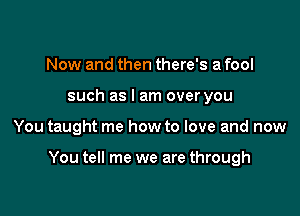 Now and then there's a fool
such as I am over you

You taught me how to love and now

You tell me we are through