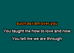 such as I am over you

You taught me how to love and now

You tell me we are through