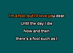 I'm a fool, but I'll love you dear

Until the day I die
Now and then

there's a fool such as I