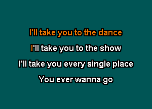 I'll take you to the dance

I'll take you to the show

I'll take you even! single place

You ever wanna go