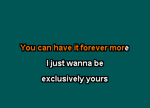 You can have it forever more

ljust wanna be

exclusively yours