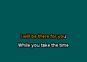 I will be there for you

While you take the time