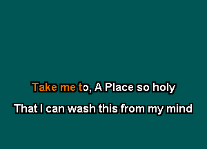 Take me to, A Place so holy

That I can wash this from my mind