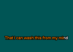 That I can wash this from my mind