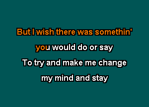 But I wish there was somethin'

you would do or say

To try and make me change

my mind and stay