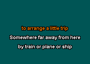 to arrange a little trip

Somewhere far away from here

by train or plane or ship