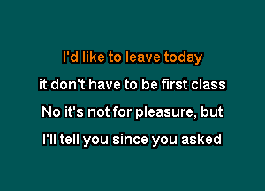 I'd like to leave today
it don't have to be first class

No it's not for pieasure, but

I'll tell you since you asked