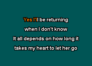 Yes I'll be returning

when I don't know

It all depends on how long it

takes my heart to let her go