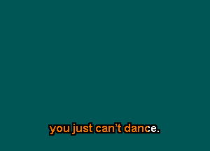 you just can't dance.