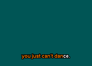 you just can't dance.