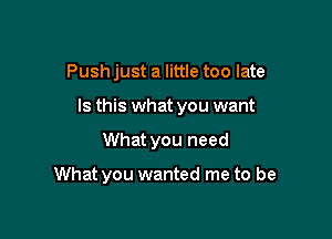 Push just a little too late

Is this what you want

What you need

What you wanted me to be