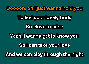 Oooooh, oh ljust wanna hold you
To feel your lovely body
So close to mine
Yeah, I wanna get to know you
So I can take your love

And we can play through the night