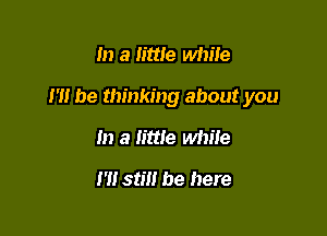 In a little while

1' be thinking about you

In a little while
1' stm be here