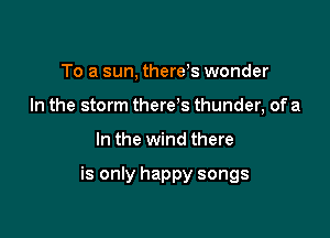 To a sun, therds wonder
In the storm there s thunder, of a

In the wind there

is only happy songs