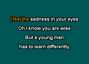 I feel the sadness in your eyes
Oh I know you are wise

But a young man

has to learn differently