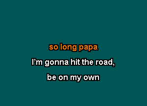 so long papa

Pm gonna hit the road,

be on my own