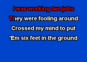 I was working two jobs
They were fooling around
Crossed my mind to put
'Em six feet in the ground

g