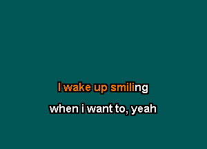 lwake up smiling

when i want to, yeah